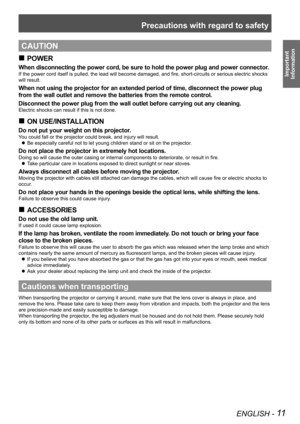 Page 11Precautions with regard to safety
ENGLISH - 11
Important  
Information
CAUTION
POWER
 
„
When disconnecting the power cord, be sure to hold the power plug and power connector.
If the power cord itself is pulled, the lead will become damaged, and fire, short-circuits or serious electric shocks 
will result.
When not using the projector for an extended period of time, disconnect the power plug 
from the wall outlet and remove the batteries from the remote control.
Disconnect the power plug from the...