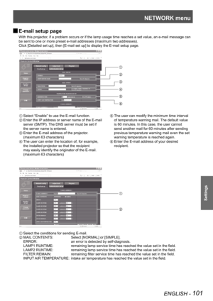 Page 101NETWORK menu
ENGLISH - 101
Settings
E-mail setup page 
J
With this projector, if a problem occurs or if the lamp usage time reaches a set value, an \
e-mail message can 
be sent to one or more preset e-mail addresses (maximum two addresses)\
.
Click [Detailed set up], then [E-mail set up] to display the E-mail setu\
p page.
 
Select “Enable” to use the E-mail function.
 Enter the IP address or server name of the E-mail 
server (SMTP). The DNS server must be set if 
the server name is entered.
  Enter the...