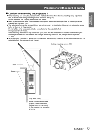 Page 13Precautions with regard to safety
ENGLISH - 13
Important  
Information
Cautions when setting the projectors 1
 
„
When installing and using the projector with a method other than floor standing installing using adjustable 
 
z
feet, fix it with the 5 ceiling mounting screws (shown in the figure).  
(Screw diameter: M6, Tapping depth inside set: 8 mm)
Make a clearance of at least 5 mm between the projector bottom and setting surface by inserting spacers 
 
z
(metallic) etc. between them.
The...