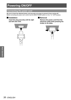 Page 3838 - ENGLISH
Basic Operation
Powering ON/OFF
Connecting the power cord
Be sure to Insert the attached power cord securely to its base to preven\
t it from coming off.
Before connecting the power cord, confirm that the MAIN POWER switch is in the “ 
 ” (OFF) position.
 
JInstallation
Insert the plug securely until its right 
and left claw click.
 
JRemoval
Remove the power cord from the 
electrical outlet while pressing the 
knobs on its sides. 