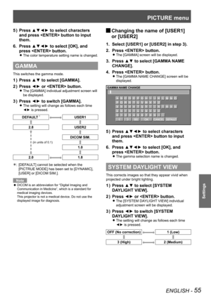 Page 55PICTURE menu
ENGLISH - 55
Settings
Press ▲▼◄► to select characters 
5  ) 
and press  button to input 
them.
Press ▲▼◄► to select [OK], and 
6. 
press  button.
The color temperature setting name is changed. 
z
GAMMA
This switches the gamma mode.
Press ▲▼ to select [GAMMA].
1  ) 
Press ◄► or  button.
2  ) 
The [GAMMA] individual adjustment screen will  
z
be displayed.
Press ◄► to switch [GAMMA].
3  ) 
The setting will change as follows each time  
z
◄► is pressed.
DEFAULT *USER1
2.8 USER2
DICOM SIM.
1.0...