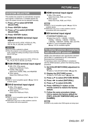 Page 57PICTURE menu
ENGLISH - 57
Settings
SYSTEM SELECTOR
This enables the projector to automatically recognize 
input signals. Furthermore, if unstable signals are 
input, the system format can be selected manually.
Press ▲▼ to select [SYSTEM 
1  ) 
SELECTOR].
Press  button.
2  ) 
Press ▲▼ to switch [SYSTEM 
3  ) 
SELECTOR].
Press  button.
4  ) 
 
JVIDEO/S-VIDEO terminal input 
signal
Select from AUTO, NTSC, NTSC4.43, PAL, 
PAL-M, PAL-N, SECAM, and PAL60.
Attention
[AUTO] mode is selected by default.
 
z
When...