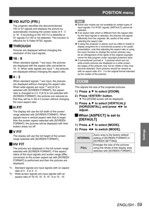 Page 59POSITION menu
ENGLISH - 59
Settings
VID AUTO (PRI.) 
J
The projector identifies the abovementioned 
VID or S1 signals and displays the picture by 
automatically choosing the screen sizes of 4 : 3 
or 16 : 9 according to the VID if it is detected or 
S1 signals if a VID is not detected. This function is 
effective for S-Video NTSC signals.
 
JTHROUGH
Pictures are displayed without changing the 
resolution of the input signals.
 
J16 : 9
When standard signals *4 are input, the pictures 
are displayed with...