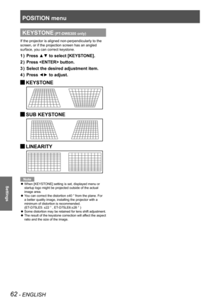 Page 62POSITION menu
62 - ENGLISH
Settings
KEYSTONE (PT-DW8300 only)
If the projector is aligned non-perpendicularly to the 
screen, or if the projection screen has an angled 
surface, you can correct keystone.
Press ▲▼ to select [KEYSTONE].
1  ) 
Press  button.
2  ) 
Select the desired adjustment item.
3  ) 
Press ◄► to adjust.
4  ) 
 
JKEYSTONE
 
JSUB KEYSTONE
 
JLINEARITY
Note
When [KEYSTONE] setting is set, displayed menu or 
 
z
startup logo might be projected outside of the actual 
image area.
You can...