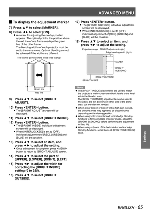 Page 65ADVANCED MENU
ENGLISH - 65
Settings
 
JTo display the adjustment marker
Press ▲▼ to select [MARKER].
7  ) 
Press ◄► to select [ON].
8  ) 
A marker for adjusting the overlap position  
z
appears. The optimal point is the position where 
the red line of one frame overlaps the green 
line of the other frame.
The blending widths of each projector must be 
set to the same value. Optimal blending cannot 
be achieved if the widths are different.
Press ▲▼ to select [BRIGHT 
9) 
ADJUST].
Press  button.
10) 
The...