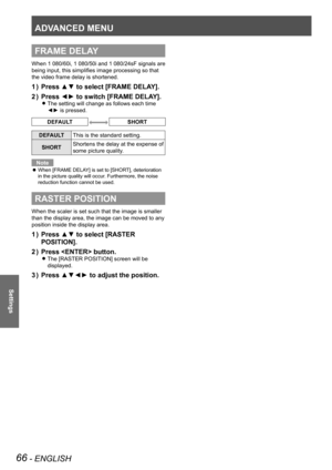 Page 66ADVANCED MENU
66 - ENGLISH
Settings
FRAME DELAY
When 1 080/60i, 1  080/50i and 1  080/24sF signals are 
being input, this simplifies image processing so that 
the video frame delay is shortened.
Press ▲▼ to select [FRAME DELAY].
1  ) 
Press ◄► to switch [FRAME DELAY].
2  ) 
The setting will change as follows each time  
z
◄► is pressed.
DEFAULTSHORT
DEFAULT This is the standard setting.
SHORT Shortens the delay at the expense of 
some picture quality.
Note
When [FRAME DELAY] is set to [SHORT],...