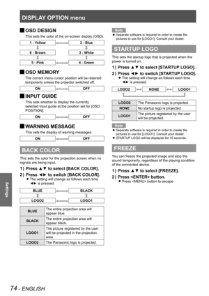 Page 74DISPLAY OPTION menu
74 - ENGLISH
Settings
 
JOSD DESIGN
This sets the color of the on-screen display (OSD).
1 : Yellow2 : Blue
6 : Brown
3 : White
5 : Pink4 : Green
 
JOSD MEMORY
The current menu cursor position will be retained 
temporarily unless the projector switched off.
ONOFF
 
JINPUT GUIDE
This sets whether to display the currently 
selected input guide at the position set for [OSD 
POSITION].
ONOFF
 
JWARNING MESSAGE
This sets the display of warning messages.
ONOFF
BACK COLOR
This sets the color...