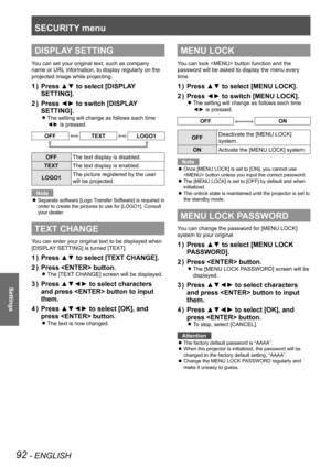 Page 92SECURITY menu
92 - ENGLISH
Settings
DISPLAY SETTING
You can set your original text, such as company 
name or URL information, to display regularly on the 
projected image while projecting.
Press ▲▼ to select [DISPLAY 
1  ) 
SETTING].
Press ◄► to switch [DISPLAY 
2  ) 
SETTING].
The setting will change as follows each time  
z
◄► is pressed.
OFFTEXTLOGO1
OFF The text display is disabled.
TEXT The text display is enabled.
LOGO1 The picture registered by the user 
will be projected.
Note
Separate software...