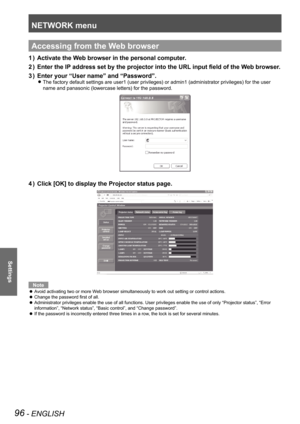 Page 96NETWORK menu
96 - ENGLISH
Settings
Accessing from the Web browser
Activate the Web browser in the personal computer.
1  ) 
Enter the IP address set by the projector into the URL input field of the Web browser.
2  ) 
Enter your “User name” and “Password”.
3  ) 
The factory default settings are user1 (user privileges) or admin1 (a\
dministrator privileges) for the user  
z
name and panasonic (lowercase letters) for the password.
Click [OK] to display the Projector status page.
4  ) 
Note
Avoid activating...