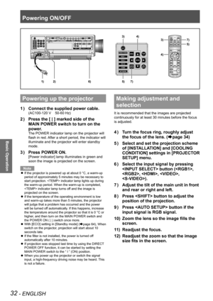 Page 32Powering ON/OFF
32 - ENGLISH
Basic Operation
Powering up the projector
Connect the supplied power cable.
1  ) 
(AC100-120 V    50-60 Hz)
Press the [ | ] marked side of the 
2  ) 
MAIN POWER switch to turn on the 
power.
The POWER indicator lamp on the projector will 
flash in red. After a short period, the indicator will 
illuminate and the projector will enter standby 
mode.
Press POWER ON.
3  ) 
[Power indicator] lamp illuminates in green and 
soon the image is projected on the screen.
Note
If the...