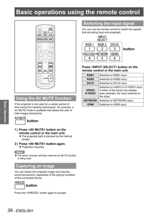 Page 3636 - ENGLISH
Basic Operation
Basic operations using the remote control
Using the AV MUTE function
If the projector is not used for a certain period of 
time during the meeting intermission, for example, a 
AV MUTE mode is available that allows the user to 
hide images temporarily.
 button
Press  button on the 
1  ) 
remote control or the main unit.
The projected light is blocked by the internal  
z
shutter.
Press  button again.
2  ) 
Projection resumes. 
z
Note
The power indicator will flash while the AV...