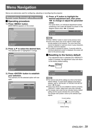 Page 39ENGLISH - 39
Settings
Menu Navigation
Menus are extensively used for configuring, adjusting or reconfiguring the projector.
Navigating through the menu
 
JOperating procedure
Press  button.
1  ) 
[MAIN MENU] appears on the screen.
Press ▲▼ to select the desired item.
2  ) 
The selected item is highlighted in orange.
Press  button to establish 
3  ) 
your selection.
The submenu for the selected option will now 
open.
0
Press ▲▼ button to highlight the 
4  ) 
desired adjustment item, then press 
◄► to...