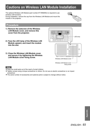 Page 93ENGLISH - 93
Appendix
Cautions on Wireless LAN Module Installation
The optional Wireless LAN Module (part number ET-WM200U) is required to use 
wireless LAN functions.
During installation, remove the cap from the Wireless LAN Module and mou\
nt the 
module in the projector.
Procedure
Remove the setscrew of the Wireless 
1  ) 
LAN Module cover, and remove this 
cover from the projector.
Face the LED lamp of the Wireless LAN 
2  ) 
Module upward, and insert the module 
into the slot.
Close the Wireless LAN...