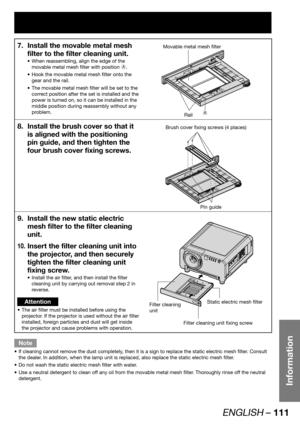 Page 111ENGLISH – 111
Information
Install the movable metal mesh  7. 
filter to the filter cleaning unit.
When reassembling, align the edge of the  • 
movable metal mesh filter with position A.
Hook the movable metal mesh filter onto the  • 
gear and the rail.
The movable metal mesh filter will be set to the  • 
correct position after the set is installed and the 
power is turned on, so it can be installed in the 
middle position during reassembly without any 
problem.
Movable metal mesh filter
Rail
Install the...