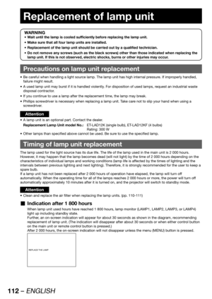 Page 112112 – ENGLISH
Replacement of lamp unit
WARNING
Wait until the lamp is cooled sufficiently before replacing the lamp unit. • 
Make sure that all four lamp units are installed. • 
Replacement of the lamp unit should be carried out by a qualified technician. • 
Do not remove any screws (such as the black screws) other than those indicated when replacing the  • 
lamp unit. If this is not observed, electric shocks, burns or other injuries may occur.
Precautions on lamp unit replacement
Be careful when...