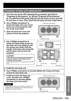 Page 113ENGLISH – 113
Information
Procedure of  lamp unit replacement
Turn the main power OFF, following the procedures described in  1. 
“Powering up the projector” (p. 36) and “Powering off the projector” 
(p. 37), disconnect the power plug from the AC power source, and wait 
for one hour or more. Then check that the lamp unit has cooled down.
Use a Phillips screwdriver to  2. 
loosen the lamp unit cover screw 
at the rear of the projector until 
the screw turns freely.
Open the lamp unit cover and  3. 
remove...