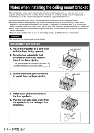 Page 114114 – ENGLISH
 
Notes when installing the ceiling mount bracket
When installing the ceiling mount bracket to the projector, install the accessory eye bolts and wires to the 
projector. (The projector will still be safe if they are not used, however they will help prevent the possibility of 
accidents caused by the projector falling down if the screws happen to become loose.)
Installation should be carried out by a qualified technician by following the procedure given below.
Panasonic takes no...