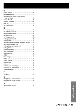 Page 125ENGLISH – 125
Information
R
Raster position KKKKKKKKKKKKKKKKKKKKKKKKKKKKKKK66
Registered signals KKKKKKKKKKKKKKKKKKKKKKKKKKKK43
Registering the picture mode settings 
as presettings KKKKKKKKKKKKKKKKKKKKKKKKKKKKKK56
Remote2 mode KKKKKKKKKKKKKKKKKKKKKKKKKKKKKKK78
Remote 2 terminal KKKKKKKKKKKKKKKKKKKKKKKKKKK108
RGB IN...
