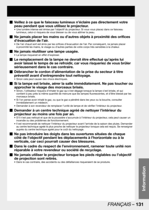 Page 131FRANÇAIS – 131
Information
Veillez à ce que le faisceau lumineux n’éclaire pas directement votre   „
peau pendant que vous utilisez le projecteur.
Une lumière intense est émise par l’objectif du projecteur. Si vous vous placez dans ce faisceau  • 
lumineux, celui-ci risquera de vous blesser ou de vous abîmer la peau.
Ne jamais placer les mains ou d’autres objets à proximité des orifices   „
d’évacuation de l’air.
De l’air chaud sort est émis par les orifices d’évacuation de l’air. Par conséquent, ne...