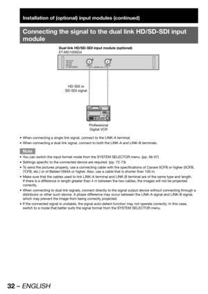 Page 3232 – ENGLISH
Installation of (optional) input modules (continued)
Connecting the signal to the dual link HD/SD-SDI input 
module
Dual Link
HD-SDI
Module
ET-MD100SD4LINK-A
SERIAL INLINK-B
Dual link HD/SD-SDI input module (optional)
ET-MD100SD4
HD-SDI or 
SD-SDI signal
Professional 
Digital VCR
When connecting a single link signal, connect to the LINK-A terminal. • 
When connecting a dual link signal, connect to both the LINK-A and LINK-B terminals. • 
Note
You can switch the input format mode from the...