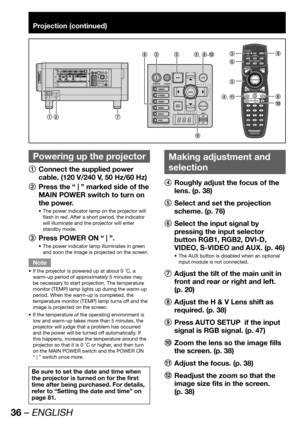 Page 3636 – ENGLISH
Projection (continued)
 
Powering up the projector
1
  Connect the supplied power 
cable. (120 V/240 V, 50 Hz/60 Hz)
2
  Press the “ | ” marked side of the 
MAIN POWER switch to turn on 
the power.
The power indicator lamp on the projector will  • 
flash in red. After a short period, the indicator 
will illuminate and the projector will enter 
standby mode.
3
  Press POWER ON “ | ”.
The power indicator lamp illuminates in green  • 
and soon the image is projected on the screen.
Note
If the...