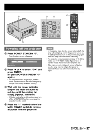 Page 37ENGLISH – 37
Basic Operation
 
Powering off the projector
1
  Press POWER STANDBY “”.
A confirmation screen will appear. • 
ENTER
POWER OFF
 CHANGE
 EXECUTE
OKCANCEL
2
 Press ◄ or ► to select “OK” and 
press ENTER.
(or press POWER STANDBY “
” 
again.)
The projection of the image stops, and the  • 
power indicator lamp of the main unit lights up 
orange. (The cooling fan keeps running.)
3
  Wait until the power indicator 
lamp of the main unit turns to 
red (i.e., until the cooling fan 
stops). (Approx. 3...