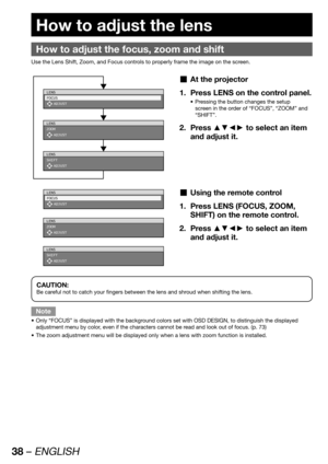 Page 3838 – ENGLISH
 
How to adjust the lens
How to adjust the focus, zoom and shift
Use the Lens Shift, Zoom, and Focus controls to properly frame the image on the screen.
LENS
FOCUS
 ADJUST
LENS
ZOOM
 ADJUST
LENS
SHIFT
 ADJUST
At the projector  „
Press LENS on the control panel. 1. 
Pressing the button changes the setup  • 
screen in the order of “FOCUS”, “ZOOM” and 
“SHIFT”.
Press ▲▼◄► to select an item  2. 
and adjust it.
LENS
FOCUS
 ADJUSTUsing the remote control  „
Press LENS (FOCUS, ZOOM,  1. 
SHIFT) on...