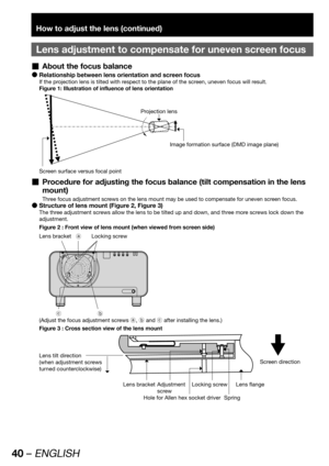 Page 4040 – ENGLISH
How to adjust the lens (continued)
Lens adjustment to compensate for uneven screen focus
About the focus balance  „
Relationship between lens orientation and screen focus  z
If the projection lens is tilted with respect to the plane of the screen, uneven focus will result.
Figure 1: Illustration of influence of lens orientation
Projection lens
Image formation surface (DMD image plane)
Screen surface versus focal point
Procedure for adjusting the focus balance (tilt compensation in the lens...