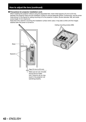 Page 4242 – ENGLISH
How to adjust the lens (continued)
Precautions for projector installation work  z
When installing the projector without using the adjustable feet, insert metal spacers (10 mm to 20 mm) 
between the projector base and the installation surface to ensure adequate airflow. Furthermore, use the screw 
holes (shown in the figure) for ceiling mounting to fix the projector in place. (Screw diameter: M6, set inside 
screw length: 8 mm maximum)
Note that if the cabinet is touching the installation...
