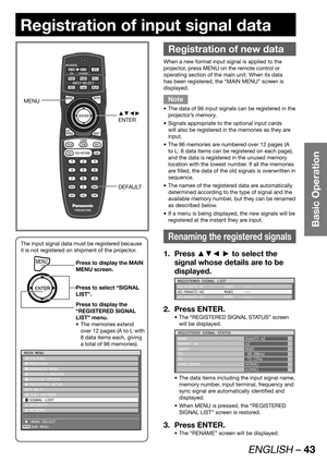 Page 43ENGLISH – 43
Basic Operation
Registration of input signal data
The input signal data must be registered because 
it is not registered on shipment of the projector.
MENUPress to display the MAIN 
MENU screen.
Press to select “SIGNAL 
LIST”.
Press to display the 
“REGISTERED SIGNAL 
LIST” menu.
The memories extend  • 
over 12 pages (A to L with 
8 data items each, giving 
a total of 96 memories).
ENTER
MAIN MENU
 PICTURE
 POSITION
 ADVANCED MENU
 DISPLAY LANGUAGE
 DISPLAY OPTION
 PROJECTOR SETUP
  P IN P...