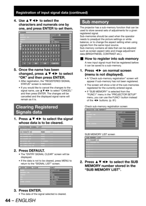 Page 4444 – ENGLISH
Registration of input signal data (continued)
Use ▲▼◄► to select the 4. 
characters and numerals one by 
one, and press ENTER to set them.
RENAME
NAME
MEMORY NO
INPUT
fH
fV
SYNC.STATESVGA72-A2
A2
RGB1
48.08kHz
72.17Hz
H(POS)
V(POS)
ABCDEFGHIJKLMNO
PQRSTUVWXYZ;:,.
abcdefghijklmno
pqrstuvwxyz/+-*
0123456789 _@[]
< > BS OK CANCEL
Once the name has been 5. 
changed, press ▲▼◄► to select 
“OK” and then press ENTER.
After registration, the “REGISTERED SIGNAL  • 
STATUS” screen is restored.
If you...