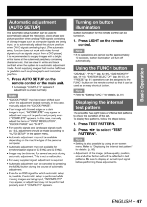 Page 47ENGLISH – 47
Basic Operation
 
Automatic adjustment 
(AUTO SETUP)
The automatic setup function can be used to 
automatically adjust the resolution, clock phase and 
picture position when analog RGB signals consisting 
of bitmap images such as computer signals are being 
input, or to automatically adjust the picture position 
when DVI-D signals are being input. (The automatic 
setup function does not work with video format 
signals such as signals output from a DVD player.)
It is recommended to supply...