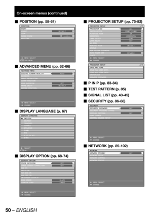 Page 5050 – ENGLISH
On-screen menus (continued)
POSITION (pp. 58-61)  „
ENTER
POSITION
SHIFT
ASPECT
ZOOM
CLOCK PHASE
KEYSTONE
 MENU SELECT
 SUB MENUDEFAULT
0
ADVANCED MENU (pp. 62-66)  „
ADVANCED MENU
DIGITAL CINEMA REALITY
BLANKING
INPUT RESOLUTION
CLAMP POSITION
EDGE BLENDING
FRAME DELAY
RASTER POSITION
 MENU SELECT
 CHANGEAUTO
OFF
DEFAULT
DISPLAY LANGUAGE (p. 67)  „
ENTER
DISPLAY LANGUAGE
C ENGLISH
 DEUTSCH
 FRANÇAIS
 ESPAÑOL
 ITALIANO
 
ÔŠ  ¤ UXVVOMN à´	¯
 SELECT
 SET
DISPLAY OPTION (pp....