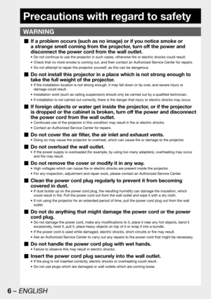 Page 66 – ENGLISH
Precautions with regard to safety
WARNING
If a problem occurs (such as no image) or if you notice smoke or   „
a strange smell coming from the projector, turn off the power and 
disconnect the power cord from the wall outlet.
Do not continue to use the projector in such cases, otherwise fire or electric shocks could result. • 
Check that no more smoke is coming out, and then contact an Authorized Service Center for repairs. • 
Do not attempt to repair the projector yourself, as this can be...