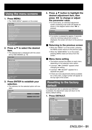 Page 51ENGLISH – 51
Basic Operation
 
Using the menu screens
Press MENU. 1. 
The “MAIN MENU” appears on the screen. • 
ENTER
MAIN MENU
 PICTURE
 POSITION
 ADVANCED MENU
 DISPLAY LANGUAGE
 DISPLAY OPTION
 PROJECTOR SETUP
  P IN P
 TEST PATTERN
 SIGNAL LIST
 SECURITY
 NETWORK
 MENU SELECT
 SUB MENU
Press ▲▼ to select the desired  2. 
item.
The selected item is displayed with the colors  • 
set by OSD DESIGN. (p. 73)
ENTER
MAIN MENU
 PICTURE
 POSITION
 ADVANCED MENU
 DISPLAY LANGUAGE
 DISPLAY OPTION
 PROJECTOR...