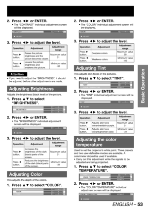 Page 53ENGLISH – 53
Basic Operation
Press ◄► or ENTER. 2. 
The “CONTRAST” individual adjustment screen  • 
will be displayed.
CONTRAST
 ADJUST0
Press ◄► to adjust the level. 3. 
Operation AdjustmentAdjustment 
range
Press ► 
button.
Raises the picture 
brightness and the 
picture becomes clearer.Maximum value 
31
Press ◄ 
button.Lowers the picture 
brightness and 
weakens the picture. Minimum value 
-31
Attention
If you need to adjust the “BRIGHTNESS”, it should  • 
be adjusted before other adjustments are...