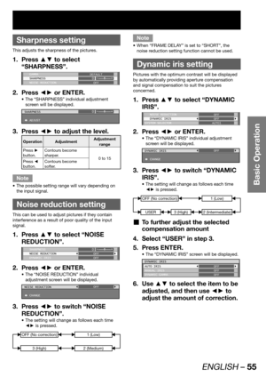 Page 55ENGLISH – 55
Basic Operation
 
Sharpness setting
This adjusts the sharpness of the pictures.
Press ▲▼ to select  1. 
“SHARPNESS”.
 GAMMA
 SHARPNESS
 NOISE REDUCTIONDEFAULT
0
OFF
Press ◄► or ENTER. 2. 
The “SHARPNESS” individual adjustment  • 
screen will be displayed.
SHARPNESS
 ADJUST0
Press ◄► to adjust the level. 3. 
Operation AdjustmentAdjustment 
range
Press ► 
button.Contours become 
sharper.
0 to 15
Press ◄ 
button.Contours become 
softer.
Note
The possible setting range will vary depending on  •...