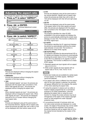 Page 59ENGLISH – 59
Basic Operation
 
Adjusting the aspect ratio
This changes the aspect ratio of the projected image.
Press ▲▼ to select “ASPECT”. 1. 
SHIFT
ASPECT
ZOOMDEFAULT
Press ◄► or ENTER. 2. 
The “ASPECT” individual adjustment screen  • 
will be displayed.
ASPECT
 CHANGEDEFAULT
Press ◄► to switch “ASPECT”. 3. 
The setting will change as follows each time  • 
◄► is pressed.
VID AUTO (PRI.)DEFAULT
S1 AUTOTHROUGH
VID AUTO16:9
HV FIT4:3
V FITH FIT
DEFAULT: • 
Pictures are displayed without changing the...