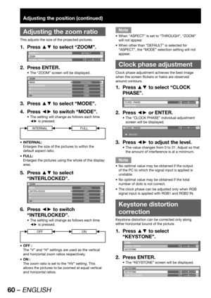 Page 6060 – ENGLISH
Adjusting the position (continued)
 
Adjusting the zoom ratio
This adjusts the size of the projected pictures.
Press ▲▼ to select “ZOOM”. 1. 
ASPECT
ZOOM
CLOCK PHASEDEFAULT
0
Press ENTER. 2. 
The “ZOOM” screen will be displayed. • 
ZOOM
MODE
INTERLOCKED
V
H
HVINTERNAL
OFF
100%
100%
100%
Press ▲▼ to select “MODE”. 3. 
Press ◄► to switch “MODE”. 4. 
The setting will change as follows each time  • 
◄► is pressed.
INTERNALFULL
INTERNAL: • 
Enlarges the size of the pictures to within the 
default...