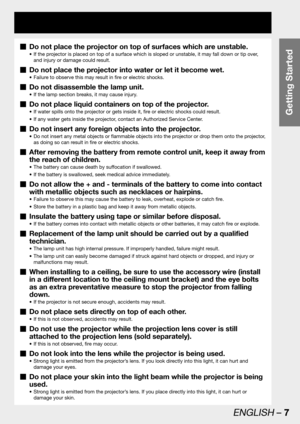 Page 7Getting Started
ENGLISH – 7
Do not place the projector on top of surfaces which are unstable.  „
If the projector is placed on top of a surface which is sloped or unstable, it may fall down or tip over,  • 
and injury or damage could result.
Do not place the projector into water or let it become wet.  „
Failure to observe this may result in fire or electric shocks. • 
Do not disassemble the lamp unit.  „
If the lamp section breaks, it may cause injury. • 
Do not place liquid containers on top of the...