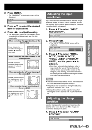 Page 63ENGLISH – 63
Basic Operation
Press ENTER. 2. 
The “BLANKING” adjustment screen will be  • 
displayed.
BLANKING
UPPER
LOWER0
0
Press ▲▼ to select the desired  3. 
item for adjustment.
Press ◄► to adjust blanking. 4. 
The adjustment value can be changed within  • 
a range of 0 to 384 vertically and 0 to 683 
horizontally.
When correcting the upper blanking of the 
screen (top)
Press ◄ button to 
move the blanking zone 
upward; ► button to 
downward.
When correcting the lower blanking of the 
screen...
