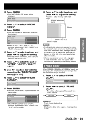 Page 65ENGLISH – 65
Basic Operation
Press ENTER.10. 
The “BRIGHT ADJUST” screen will be  • 
displayed.
BRIGHT ADJUST
BRIGHT INSIDE
BRIGHT OUTSIDE
Press ▲▼ to select “BRIGHT 11. 
INSIDE”.
Press ENTER.
12. 
The “BRIGHT INSIDE” adjustment screen will  • 
be displayed.
BRIGHT INSIDE
INTERLOCKED
WHITE
RED
GREEN
BLUEON
0
0
0
0
When “INTERLOCKED” is set to “OFF”,  • 
individual adjustment of “RED”, “GREEN” and 
“BLUE” will be possible.
Press ▲▼ to select an item, and 13. 
press ◄► to adjust the setting.
Once...
