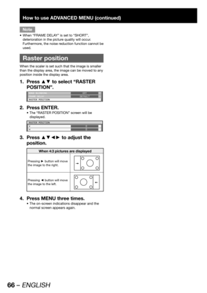 Page 6666 – ENGLISH
How to use ADVANCED MENU (continued)
Note
When “FRAME DELAY” is set to “SHORT”,  • 
deterioration in the picture quality will occur. 
Furthermore, the noise reduction function cannot be 
used.
  Raster position
When the scaler is set such that the image is smaller 
than the display area, the image can be moved to any 
position inside the display area.
Press ▲▼ to select “RASTER  1. 
POSITION”.
EDGE BLENDING
FRAME DELAY
RASTER POSITIONOFF
DEFAULT
Press ENTER. 2. 
The “RASTER POSITION” screen...