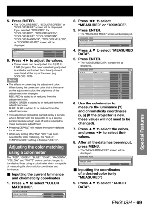 Page 69ENGLISH – 69
Special Features
Press ENTER. 5. 
The “3COLORS:RED”, “3COLORS:GREEN” or  • 
“3COLORS:BLUE” screen will be displayed.
If you selected “7COLORS”, the 
“7COLORS:RED”, “7COLORS:GREEN”, 
“7COLORS:BLUE”, “7COLORS:CYAN”, 
“7COLORS:MAGENTA”, “7COLORS:YELLOW”, 
or “7COLORS:WHITE” screen will be 
displayed.
3COLORS:RED
RED
GREEN
BLUE2048
0
0
Press ◄► to adjust the values. 6. 
These values can be adjusted from 0 (off) to  • 
2 048 (full gain). The color value being adjusted 
is added or subtracted from...