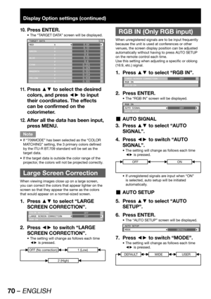 Page 7070 – ENGLISH
Display Option settings (continued)
Press ENTER.10. 
The “TARGET DATA” screen will be displayed. • 
TARGET DATA
RED x
 y
GREEN x
 y
BLUE x
 y
CYAN x
 y
MAGENTA x
 y
YELLOW x
 y0.64
0.33
0.3
0.6
0.15
0.6
0.225
0.329
0.321
0.154
0.419
0.5051/2
Press ▲▼ to select the desired 11. 
colors, and press ◄► to input 
their coordinates. The effects 
can be confirmed on the 
colorimeter.
After all the data has been input, 
12. 
press MENU.
Note
If “709MODE” has been selected as the “COLOR  • 
MATCHING”...