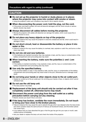 Page 88 – ENGLISH
Precautions with regard to safety (continued)
CAUTION
Do not set up the projector in humid or dusty places or in places   „
where the projector may come into contact with smoke or steam.
Using the projector under such conditions may result in fire or electric shocks. • 
When disconnecting the power cord, hold the plug, not the cord.  „
If the power cord itself is pulled, the cord will become damaged, and fire, short-circuits or serious  • 
electric shocks may result.
Always disconnect all...