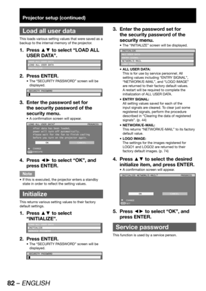 Page 8282 – ENGLISH
Projector setup (continued)
 
Load all user data
This loads various setting values that were saved as a 
backup to the internal memory of the projector.
Press ▲▼ to select “LOAD ALL  1. 
USER DATA”.
SAVE ALL USER DATA
LOAD ALL USER DATA
INITIALIZE
Press ENTER. 2. 
The “SECURITY PASSWORD” screen will be  • 
displayed.
SECURITY PASSWORD
Enter the password set for  3. 
the security password of the 
security menu.
A confirmation screen will appear. • 
ENTER
LOAD ALL USER DATA?
After data has...