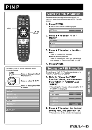 Page 83ENGLISH – 83
Special Features
 
P IN P
Using the P IN P function
Two videos can be projected simultaneously by 
placing a separate small sub screen within the main 
screen.
Press ENTER. 1. 
The “P IN P” screen will be displayed. • 
P IN P
P IN P MODE
OFF
Press ▲▼ to select “P IN P  2. 
MODE”.
P IN P MODE
 OFF
C USER1
 USER2
 USER3
Press ▲▼ to select a function. 3. 
OFF: • 
The P IN P function is not used.
USER1, USER2, USER3: • 
The P IN P function is used with the settings 
that were set in “Setting the...
