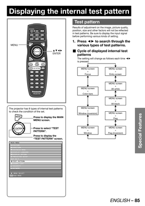 Page 85ENGLISH – 85
Special Features
Displaying the internal test pattern
 
Test pattern
Results of adjustment on the image, picture quality, 
position, size and other factors will not be reflected 
in test patterns. Be sure to display the input signal 
before performing various kinds of setting.
Press ◄► to search through the  1. 
various types of test patterns.
Cycle of displayed internal test 
  „
patterns
The setting will change as follows each time ◄► 
is pressed.
MENU screen
+
Entry screenMENU screen
+...