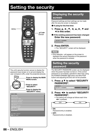 Page 8686 – ENGLISH
Setting the security
Displaying the security 
screen
Password settings and text settings can be made 
after the security screen is displayed.
If using for the first time  z
Press ▲, ►, ▼, ◄, ▲, ►, ▼ and  1. 
◄ in this order.
If the existing password has been changed  z
Enter the new password.
SECURITY PASSWORD
1b1b1b1b1b1b1b1b
Press ENTER. 2. 
The “SECURITY” screen will be displayed. • 
Note
Only asterisks  • 
* will appear on the screen to 
represent the actual characters of the password...